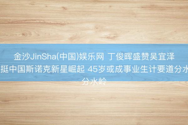 金沙JinSha(中国)娱乐网 丁俊晖盛赞吴宜泽 力挺中国斯诺克新星崛起 45岁或成事业生计要道分水岭
