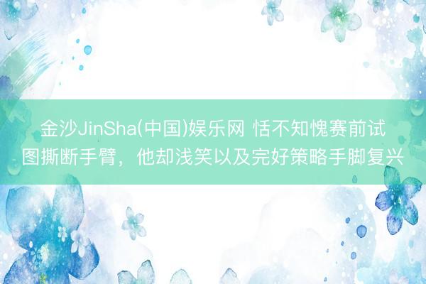 金沙JinSha(中国)娱乐网 恬不知愧赛前试图撕断手臂，他却浅笑以及完好策略手脚复兴