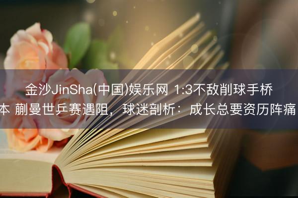 金沙JinSha(中国)娱乐网 1:3不敌削球手桥本 蒯曼世乒赛遇阻，球迷剖析：成长总要资历阵痛！