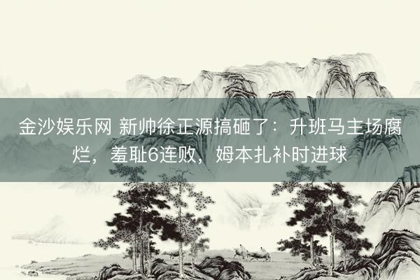 金沙娱乐网 新帅徐正源搞砸了：升班马主场腐烂，羞耻6连败，姆本扎补时进球