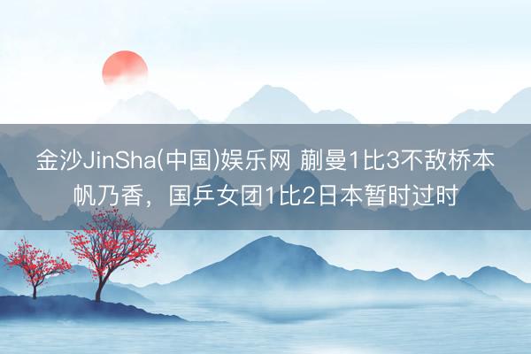 金沙JinSha(中国)娱乐网 蒯曼1比3不敌桥本帆乃香，国乒女团1比2日本暂时过时