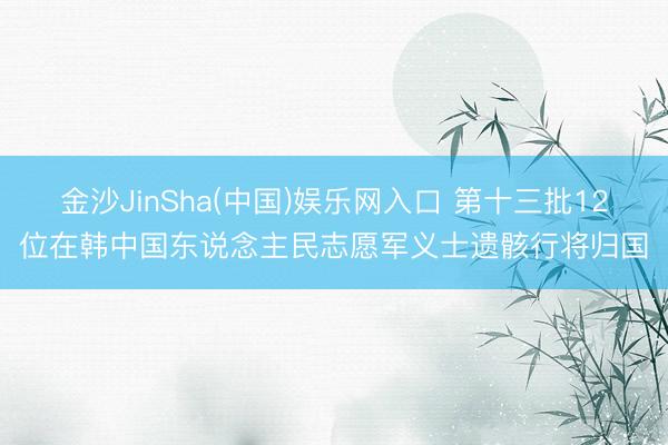 金沙JinSha(中国)娱乐网入口 第十三批12位在韩中国东说念主民志愿军义士遗骸行将归国