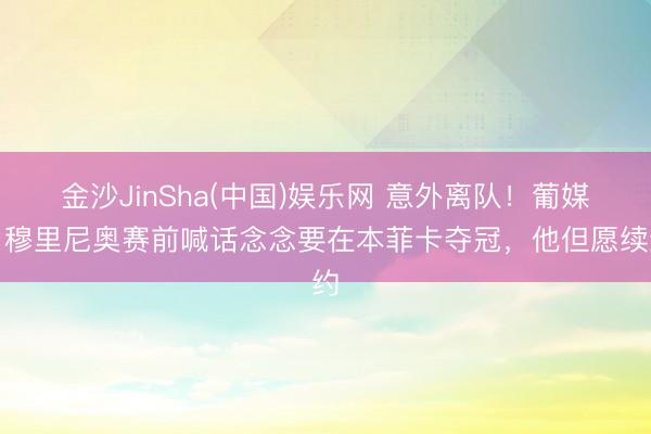 金沙JinSha(中国)娱乐网 意外离队!葡媒:穆里尼奥赛前喊话念念要在本菲卡夺冠,他但愿续约