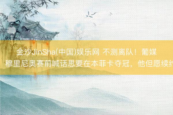 金沙JinSha(中国)娱乐网 不测离队!葡媒:穆里尼奥赛前喊话思要在本菲卡夺冠,他但愿续约