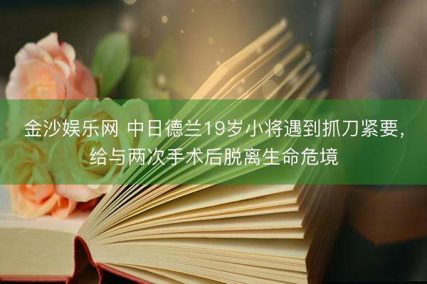 金沙娱乐网 中日德兰19岁小将遇到抓刀紧要，给与两次手术后脱离生命危境