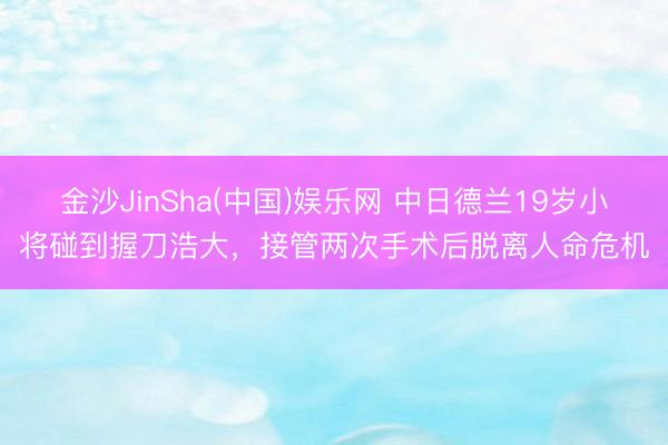 金沙JinSha(中国)娱乐网 中日德兰19岁小将碰到握刀浩大，接管两次手术后脱离人命危机