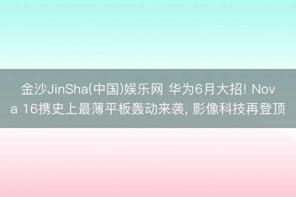 金沙JinSha(中国)娱乐网 华为6月大招! Nova 16携史上最薄平板轰动来袭， 影像科技再登顶
