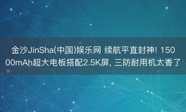 金沙JinSha(中国)娱乐网 续航平直封神! 15000mAh超大电板搭配2.5K屏， 三防耐用机太香了