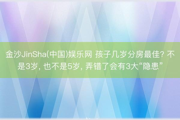 金沙JinSha(中国)娱乐网 孩子几岁分房最佳? 不是3岁, 也不是5岁, 弄错了会有3大“隐患”