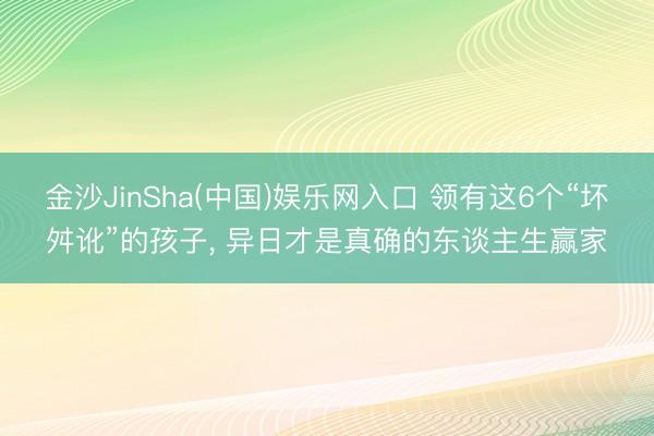 金沙JinSha(中国)娱乐网入口 领有这6个“坏舛讹”的孩子， 异日才是真确的东谈主生赢家