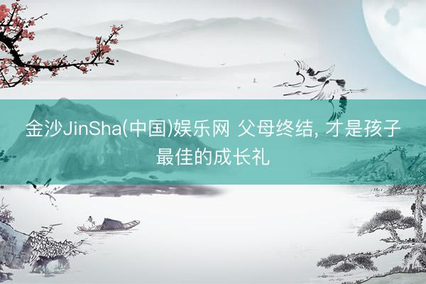 金沙JinSha(中国)娱乐网 父母终结， 才是孩子最佳的成长礼