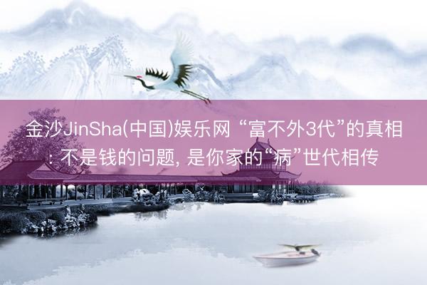 金沙JinSha(中国)娱乐网 “富不外3代”的真相: 不是钱的问题， 是你家的“病”世代相传