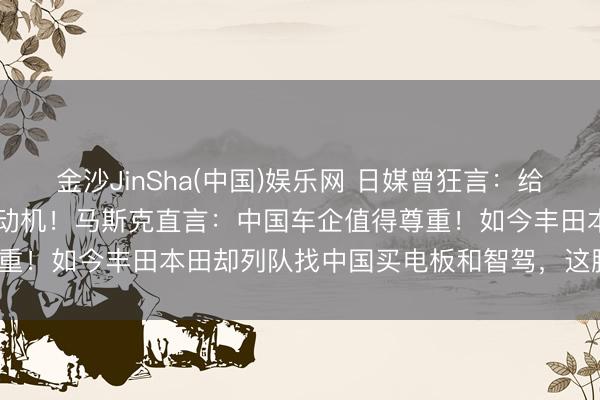 金沙JinSha(中国)娱乐网 日媒曾狂言：给中国50年也造不出顶级发动机！马斯克直言：中国车企值得尊重！如今丰田本田却列队找中国买电板和智驾，这脸打得疼吗？
