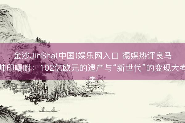金沙JinSha(中国)娱乐网入口 德媒热评良马帅印嘱咐:102亿欧元的遗产与“新世代”的变现大考