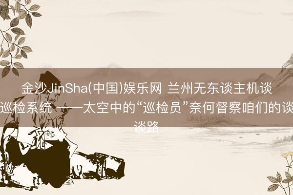 金沙JinSha(中国)娱乐网 兰州无东谈主机谈路巡检系统 ——太空中的“巡检员”奈何督察咱们的谈路