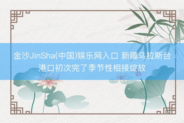 金沙JinSha(中国)娱乐网入口 新疆乌拉斯台港口初次完了季节性相接绽放