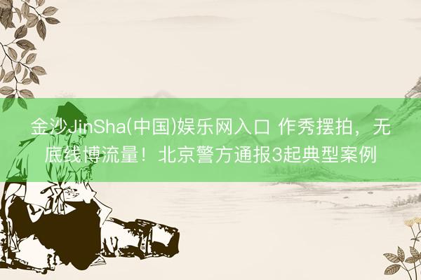 金沙JinSha(中国)娱乐网入口 作秀摆拍，无底线博流量！北京警方通报3起典型案例
