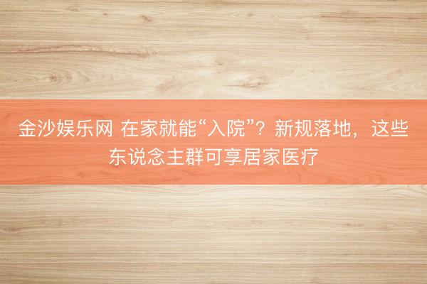 金沙娱乐网 在家就能“入院”？新规落地，这些东说念主群可享居家医疗