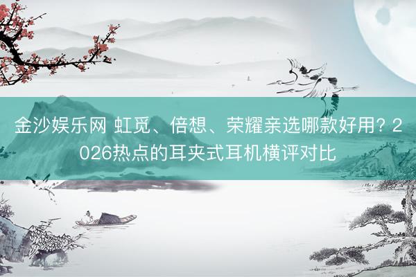 金沙娱乐网 虹觅、倍想、荣耀亲选哪款好用? 2026热点的耳夹式耳机横评对比