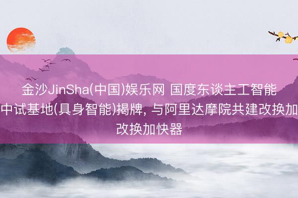 金沙JinSha(中国)娱乐网 国度东谈主工智能诓骗中试基地(具身智能)揭牌， 与阿里达摩院共建改换加快器