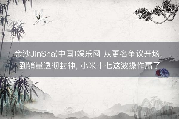 金沙JinSha(中国)娱乐网 从更名争议开场， 到销量透彻封神， 小米十七这波操作赢了