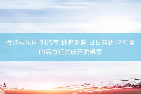 金沙娱乐网 刘浩存 蝉鸣渐盛 日日向新 将初夏的活力织就成开脱飒意