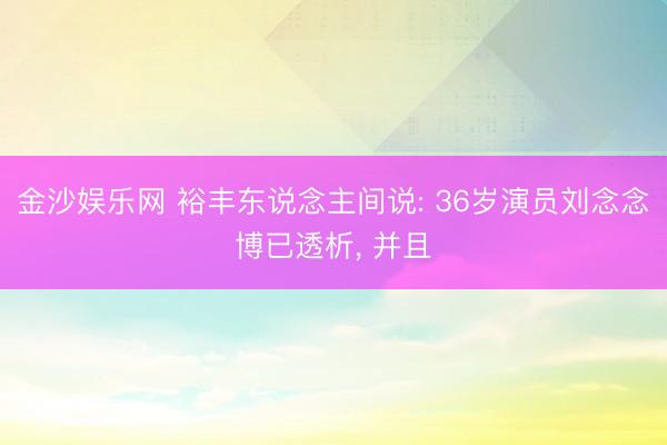 金沙娱乐网 裕丰东说念主间说: 36岁演员刘念念博已透析， 并且