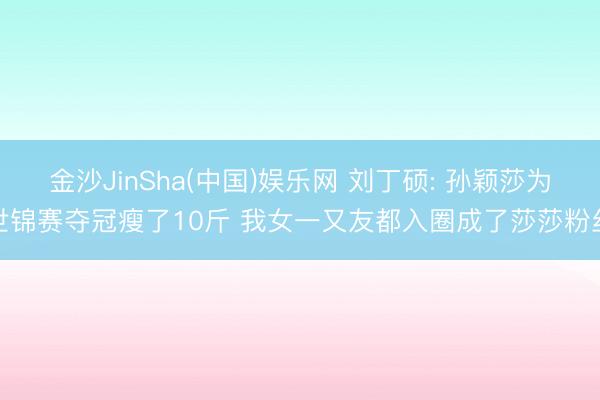 金沙JinSha(中国)娱乐网 刘丁硕: 孙颖莎为世锦赛夺冠瘦了10斤 我女一又友都入圈成了莎莎粉丝