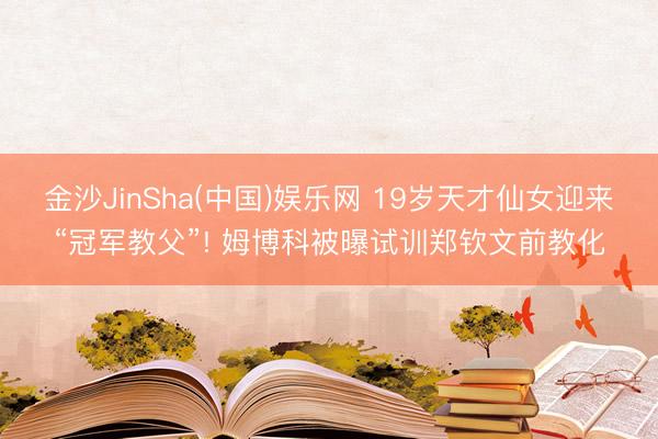金沙JinSha(中国)娱乐网 19岁天才仙女迎来“冠军教父”! 姆博科被曝试训郑钦文前教化