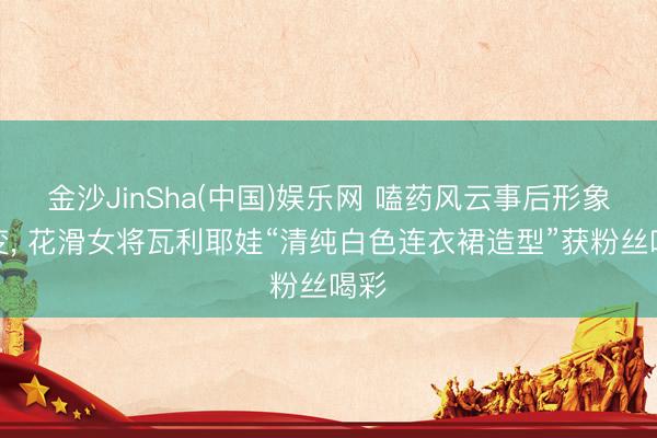 金沙JinSha(中国)娱乐网 嗑药风云事后形象大变， 花滑女将瓦利耶娃“清纯白色连衣裙造型”获粉丝喝彩