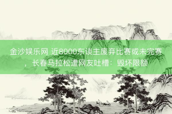 金沙娱乐网 近8000东谈主废弃比赛或未完赛，长春马拉松遭网友吐槽：毁坏限额
