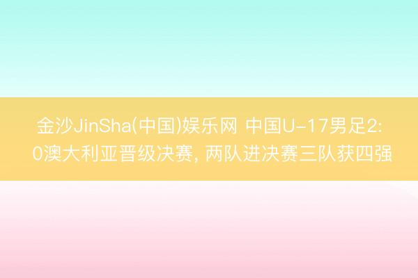 金沙JinSha(中国)娱乐网 中国U-17男足2: 0澳大利亚晋级决赛， 两队进决赛三队获四强