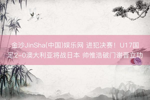 金沙JinSha(中国)娱乐网 进犯决赛！U17国足2-0澳大利亚将战日本 帅惟浩破门谢晋立功