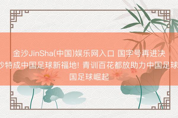 金沙JinSha(中国)娱乐网入口 国字号再进决赛， 沙特成中国足球新福地! 青训百花都放助力中国足球崛起