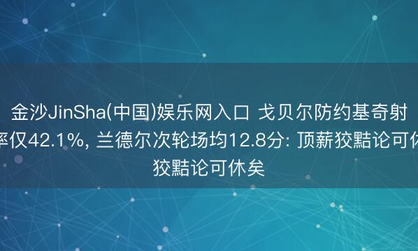 金沙JinSha(中国)娱乐网入口 戈贝尔防约基奇射中率仅42.1%， 兰德尔次轮场均12.8分: 顶薪狡黠论可休矣