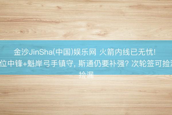 金沙JinSha(中国)娱乐网 火箭内线已无忧! 3位中锋+魁岸弓手镇守， 斯通仍要补强? 次轮签可捡漏