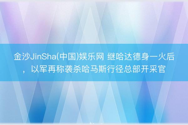 金沙JinSha(中国)娱乐网 继哈达德身一火后，以军再称袭杀哈马斯行径总部开采官