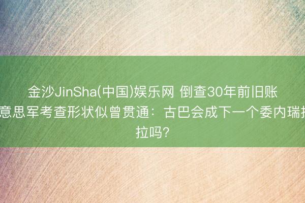 金沙JinSha(中国)娱乐网 倒查30年前旧账,好意思军考查形状似曾贯通:古巴会成下一个委内瑞拉吗?