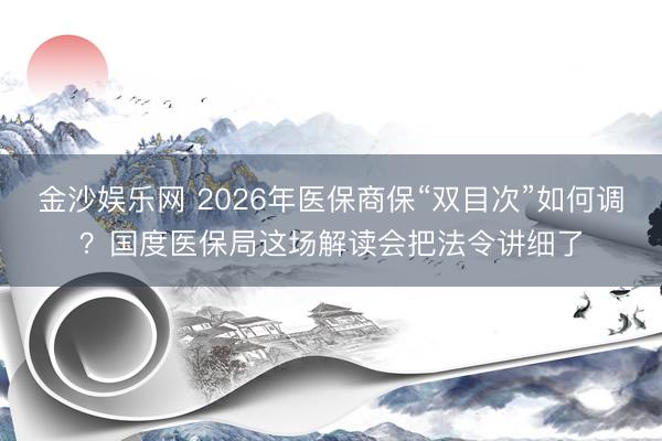 金沙娱乐网 2026年医保商保“双目次”如何调？国度医保局这场解读会把法令讲细了