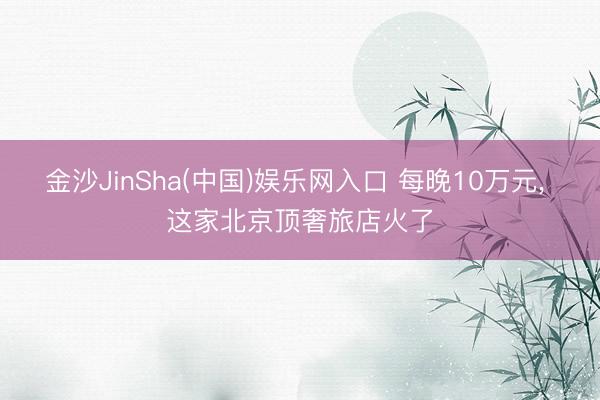 金沙JinSha(中国)娱乐网入口 每晚10万元， 这家北京顶奢旅店火了