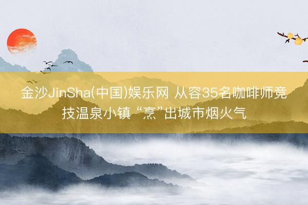 金沙JinSha(中国)娱乐网 从容35名咖啡师竞技温泉小镇 “烹”出城市烟火气