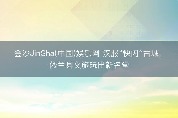 金沙JinSha(中国)娱乐网 汉服“快闪”古城， 依兰县文旅玩出新名堂