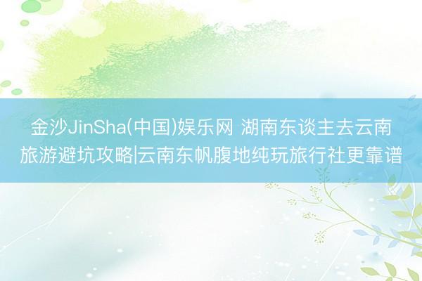 金沙JinSha(中国)娱乐网 湖南东谈主去云南旅游避坑攻略|云南东帆腹地纯玩旅行社更靠谱