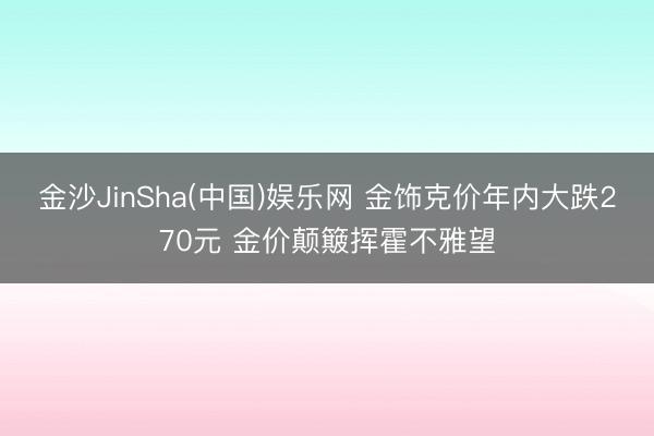 金沙JinSha(中国)娱乐网 金饰克价年内大跌270元 金价颠簸挥霍不雅望
