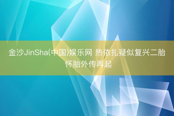 金沙JinSha(中国)娱乐网 热依扎疑似复兴二胎 怀胎外传再起