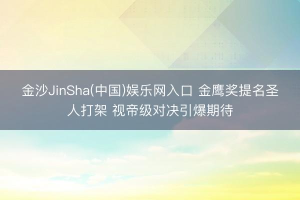 金沙JinSha(中国)娱乐网入口 金鹰奖提名圣人打架 视帝级对决引爆期待