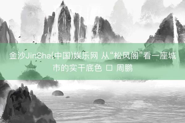 金沙JinSha(中国)娱乐网 从“松风阁”看一座城市的实干底色 □ 周鹏