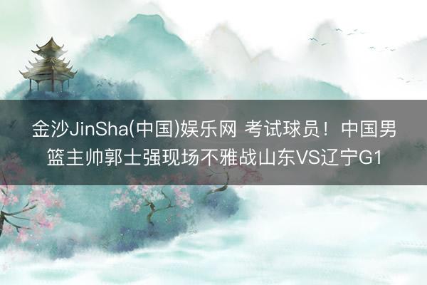 金沙JinSha(中国)娱乐网 考试球员！中国男篮主帅郭士强现场不雅战山东VS辽宁G1