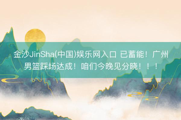 金沙JinSha(中国)娱乐网入口 已蓄能！广州男篮踩场达成！咱们今晚见分晓！！！