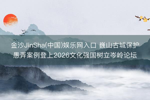 金沙JinSha(中国)娱乐网入口 巍山古城保护愚弄案例登上2026文化强国树立岑岭论坛